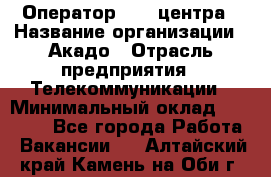 Оператор Call-центра › Название организации ­ Акадо › Отрасль предприятия ­ Телекоммуникации › Минимальный оклад ­ 30 000 - Все города Работа » Вакансии   . Алтайский край,Камень-на-Оби г.